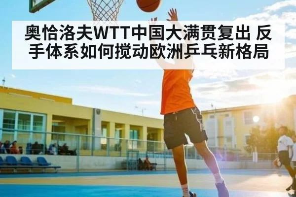 奥恰洛夫WTT中国大满贯复出 反手体系如何搅动欧洲乒乓新格局 | HUPU ESPORTS