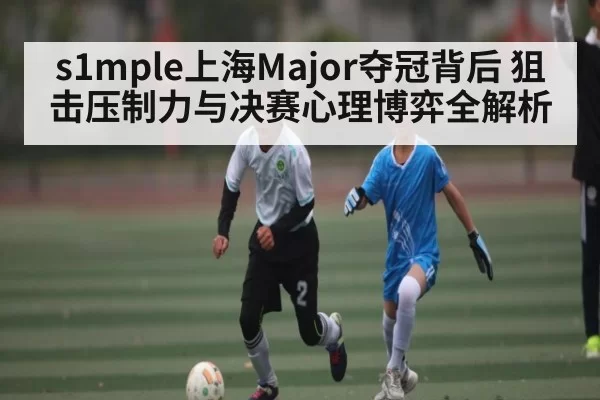 s1mple上海Major夺冠背后 狙击压制力与决赛心理博弈全解析 | HUPU ESPORTS
