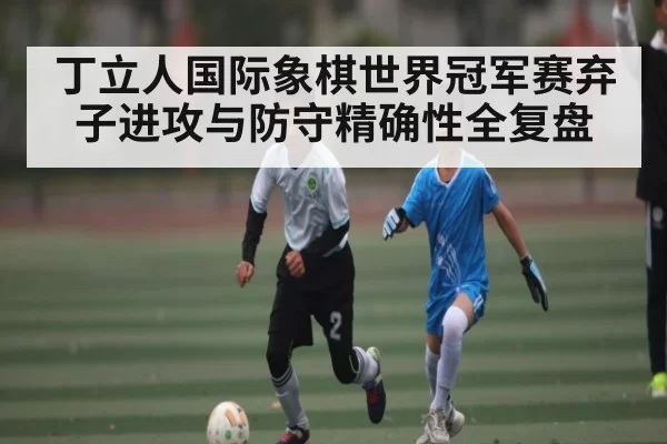 丁立人国际象棋世界冠军赛弃子进攻与防守精确性全复盘 | HUPU ESPORTS